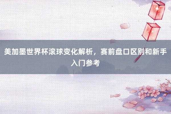 美加墨世界杯滚球变化解析，赛前盘口区别和新手入门参考